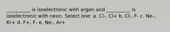 __________ is isoelectronic with argon and __________ is isoelectronic with neon. Select one: a. Cl-, Cl+ b. Cl-, F- c. Ne-, Kr+ d. F+, F- e. Ne-, Ar+