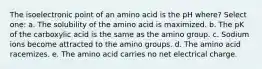 The isoelectronic point of an amino acid is the pH where? Select one: a. The solubility of the amino acid is maximized. b. The pK of the carboxylic acid is the same as the amino group. c. Sodium ions become attracted to the amino groups. d. The amino acid racemizes. e. The amino acid carries no net electrical charge.