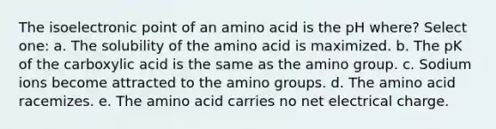 The isoelectronic point of an amino acid is the pH where? Select one: a. The solubility of the amino acid is maximized. b. The pK of the carboxylic acid is the same as the amino group. c. Sodium ions become attracted to the amino groups. d. The amino acid racemizes. e. The amino acid carries no net electrical charge.