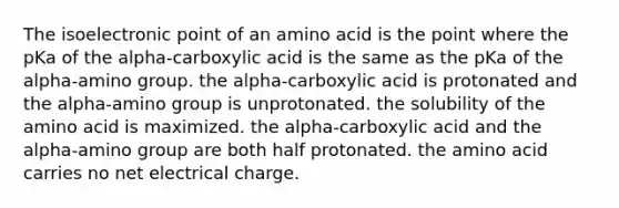 The isoelectronic point of an amino acid is the point where the pKa of the alpha-carboxylic acid is the same as the pKa of the alpha-amino group. the alpha-carboxylic acid is protonated and the alpha-amino group is unprotonated. the solubility of the amino acid is maximized. the alpha-carboxylic acid and the alpha-amino group are both half protonated. the amino acid carries no net electrical charge.