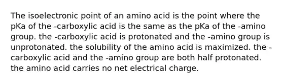 The isoelectronic point of an amino acid is the point where the pKa of the -carboxylic acid is the same as the pKa of the -amino group. the -carboxylic acid is protonated and the -amino group is unprotonated. the solubility of the amino acid is maximized. the -carboxylic acid and the -amino group are both half protonated. the amino acid carries no net electrical charge.