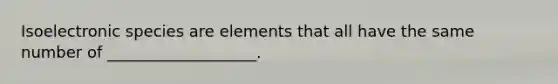 Isoelectronic species are elements that all have the same number of ___________________.