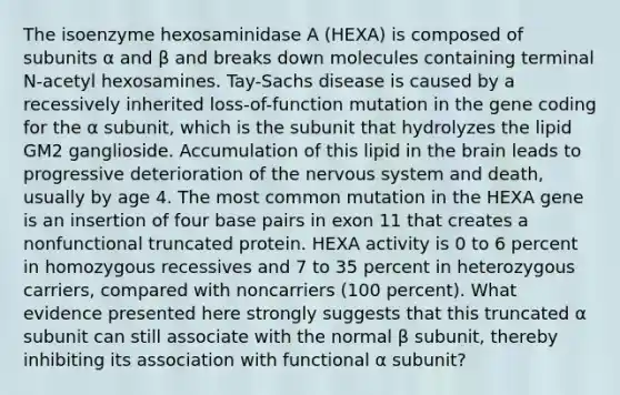 The isoenzyme hexosaminidase A (HEXA) is composed of subunits α and β and breaks down molecules containing terminal N-acetyl hexosamines. Tay-Sachs disease is caused by a recessively inherited loss-of-function mutation in the gene coding for the α subunit, which is the subunit that hydrolyzes the lipid GM2 ganglioside. Accumulation of this lipid in the brain leads to progressive deterioration of the nervous system and death, usually by age 4. The most common mutation in the HEXA gene is an insertion of four base pairs in exon 11 that creates a nonfunctional truncated protein. HEXA activity is 0 to 6 percent in homozygous recessives and 7 to 35 percent in heterozygous carriers, compared with noncarriers (100 percent). What evidence presented here strongly suggests that this truncated α subunit can still associate with the normal β subunit, thereby inhibiting its association with functional α subunit?