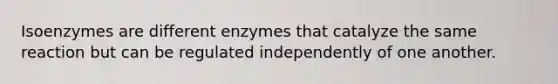 Isoenzymes are different enzymes that catalyze the same reaction but can be regulated independently of one another.