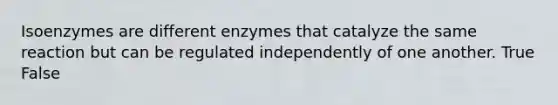 Isoenzymes are different enzymes that catalyze the same reaction but can be regulated independently of one another. True False