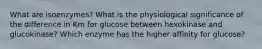 What are isoenzymes? What is the physiological significance of the difference in Km for glucose between hexokinase and glucokinase? Which enzyme has the higher affinity for glucose?