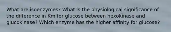 What are isoenzymes? What is the physiological significance of the difference in Km for glucose between hexokinase and glucokinase? Which enzyme has the higher affinity for glucose?