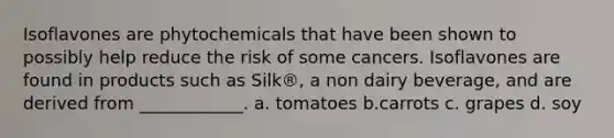 Isoflavones are phytochemicals that have been shown to possibly help reduce the risk of some cancers. Isoflavones are found in products such as Silk®, a non dairy beverage, and are derived from ____________. a. tomatoes b.carrots c. grapes d. soy