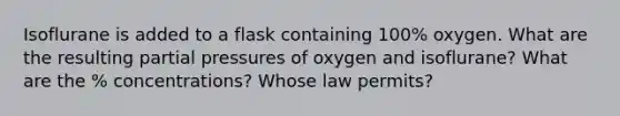 Isoflurane is added to a flask containing 100% oxygen. What are the resulting partial pressures of oxygen and isoflurane? What are the % concentrations? Whose law permits?