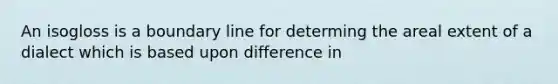 An isogloss is a boundary line for determing the areal extent of a dialect which is based upon difference in