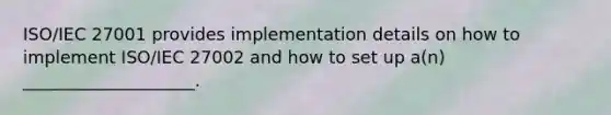 ISO/IEC 27001 provides implementation details on how to implement ISO/IEC 27002 and how to set up a(n) ____________________.