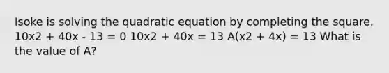 Isoke is solving the quadratic equation by <a href='https://www.questionai.com/knowledge/klid54rBWm-completing-the-square' class='anchor-knowledge'>completing the square</a>. 10x2 + 40x - 13 = 0 10x2 + 40x = 13 A(x2 + 4x) = 13 What is the value of A?