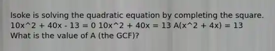 Isoke is solving the quadratic equation by completing the square. 10x^2 + 40x - 13 = 0 10x^2 + 40x = 13 A(x^2 + 4x) = 13 What is the value of A (the GCF)?