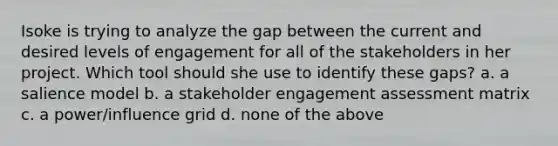 Isoke is trying to analyze the gap between the current and desired levels of engagement for all of the stakeholders in her project. Which tool should she use to identify these gaps? a. a salience model b. a stakeholder engagement assessment matrix c. a power/influence grid d. none of the above