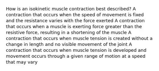 How is an isokinetic muscle contraction best described? A contraction that occurs when the speed of movement is fixed and the resistance varies with the force exerted A contraction that occurs when a muscle is exerting force greater than the resistive force, resulting in a shortening of the muscle A contraction that occurs when muscle tension is created without a change in length and no visible movement of the joint A contraction that occurs when muscle tension is developed and movement occurs through a given range of motion at a speed that may vary