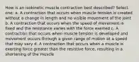 How is an isokinetic muscle contraction best described? Select one: a. A contraction that occurs when muscle tension is created without a change in length and no visible movement of the joint b. A contraction that occurs when the speed of movement is fixed and the resistance varies with the force exerted c. A contraction that occurs when muscle tension is developed and movement occurs through a given range of motion at a speed that may vary d. A contraction that occurs when a muscle is exerting force greater than the resistive force, resulting in a shortening of the muscle