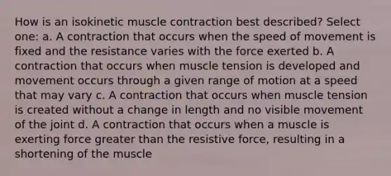 How is an isokinetic muscle contraction best described? Select one: a. A contraction that occurs when the speed of movement is fixed and the resistance varies with the force exerted b. A contraction that occurs when muscle tension is developed and movement occurs through a given range of motion at a speed that may vary c. A contraction that occurs when muscle tension is created without a change in length and no visible movement of the joint d. A contraction that occurs when a muscle is exerting force greater than the resistive force, resulting in a shortening of the muscle