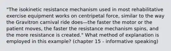 "The isokinetic resistance mechanism used in most rehabilitative exercise equipment works on centripetal force, similar to the way the Gravitron carnival ride does—the faster the motor or the patient moves, the faster the resistance mechanism spins, and the more resistance is created." What method of explanation is employed in this example? (chapter 15 - informative speaking)