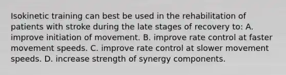 Isokinetic training can best be used in the rehabilitation of patients with stroke during the late stages of recovery to: A. improve initiation of movement. B. improve rate control at faster movement speeds. C. improve rate control at slower movement speeds. D. increase strength of synergy components.