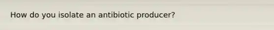 How do you isolate an antibiotic producer?