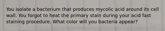 You isolate a bacterium that produces mycolic acid around its cell wall. You forgot to heat the primary stain during your acid fast staining procedure. What color will you bacteria appear?