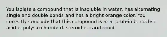 You isolate a compound that is insoluble in water, has alternating single and double bonds and has a bright orange color. You correctly conclude that this compound is a: a. protein b. nucleic acid c. polysaccharide d. steroid e. carotenoid