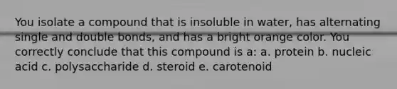 You isolate a compound that is insoluble in water, has alternating single and double bonds, and has a bright orange color. You correctly conclude that this compound is a: a. protein b. nucleic acid c. polysaccharide d. steroid e. carotenoid