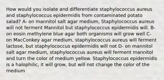 How would you isolate and differentiate staphylococcus aureus and staphylococcus epidermidis from contaminated potato salad? A- on mannitol salt agar medium, Staphylococcus aureus will not ferment Mannitol but staphylococcus epidermidis will. B- on eosin methylene blue agar both organisms will grow well C- on MacConkey agar medium, staphylococcus aureus will ferment lactose, but staphylococcus epidermidis will not D- on mannitol salt agar medium, staphylococcus aureus will ferment mannitol and turn the color of medium yellow. Staphylococcus epidermidis is a halophilic, it will grow, but will not change the color of the medium