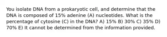 You isolate DNA from a prokaryotic cell, and determine that the DNA is composed of 15% adenine (A) nucleotides. What is the percentage of cytosine (C) in the DNA? A) 15% B) 30% C) 35% D) 70% E) It cannot be determined from the information provided.