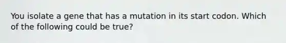 You isolate a gene that has a mutation in its start codon. Which of the following could be true?