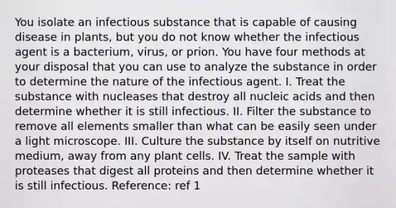 You isolate an infectious substance that is capable of causing disease in plants, but you do not know whether the infectious agent is a bacterium, virus, or prion. You have four methods at your disposal that you can use to analyze the substance in order to determine the nature of the infectious agent. I. Treat the substance with nucleases that destroy all nucleic acids and then determine whether it is still infectious. II. Filter the substance to remove all elements smaller than what can be easily seen under a light microscope. III. Culture the substance by itself on nutritive medium, away from any plant cells. IV. Treat the sample with proteases that digest all proteins and then determine whether it is still infectious. Reference: ref 1