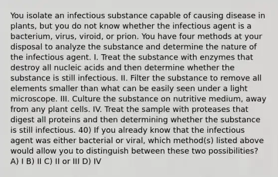 You isolate an infectious substance capable of causing disease in plants, but you do not know whether the infectious agent is a bacterium, virus, viroid, or prion. You have four methods at your disposal to analyze the substance and determine the nature of the infectious agent. I. Treat the substance with enzymes that destroy all nucleic acids and then determine whether the substance is still infectious. II. Filter the substance to remove all elements smaller than what can be easily seen under a light microscope. III. Culture the substance on nutritive medium, away from any plant cells. IV. Treat the sample with proteases that digest all proteins and then determining whether the substance is still infectious. 40) If you already know that the infectious agent was either bacterial or viral, which method(s) listed above would allow you to distinguish between these two possibilities? A) I B) II C) II or III D) IV