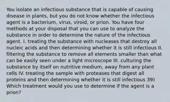 You isolate an infectious substance that is capable of causing disease in plants, but you do not know whether the infectious agent is a bacterium, virus, viroid, or prion. You have four methods at your disposal that you can use to analyze the substance in order to determine the nature of the infectious agent. I. treating the substance with nucleases that destroy all nucleic acids and then determining whether it is still infectious II. filtering the substance to remove all elements smaller than what can be easily seen under a light microscope III. culturing the substance by itself on nutritive medium, away from any plant cells IV. treating the sample with proteases that digest all proteins and then determining whether it is still infectious 39) Which treatment would you use to determine if the agent is a prion?