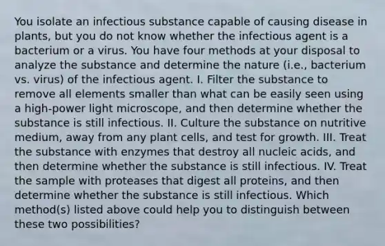 You isolate an infectious substance capable of causing disease in plants, but you do not know whether the infectious agent is a bacterium or a virus. You have four methods at your disposal to analyze the substance and determine the nature (i.e., bacterium vs. virus) of the infectious agent. I. Filter the substance to remove all elements smaller than what can be easily seen using a high-power light microscope, and then determine whether the substance is still infectious. II. Culture the substance on nutritive medium, away from any plant cells, and test for growth. III. Treat the substance with enzymes that destroy all nucleic acids, and then determine whether the substance is still infectious. IV. Treat the sample with proteases that digest all proteins, and then determine whether the substance is still infectious. Which method(s) listed above could help you to distinguish between these two possibilities?