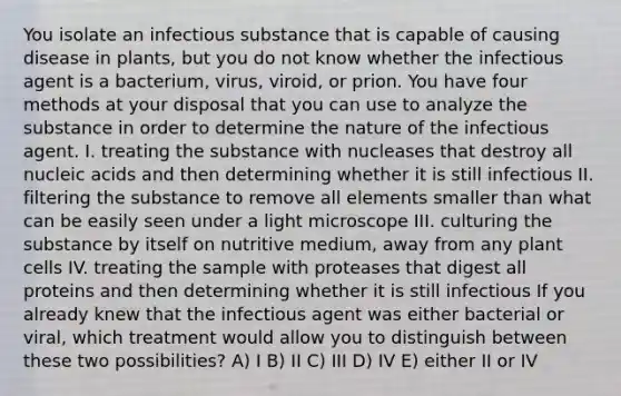 You isolate an infectious substance that is capable of causing disease in plants, but you do not know whether the infectious agent is a bacterium, virus, viroid, or prion. You have four methods at your disposal that you can use to analyze the substance in order to determine the nature of the infectious agent. I. treating the substance with nucleases that destroy all nucleic acids and then determining whether it is still infectious II. filtering the substance to remove all elements smaller than what can be easily seen under a light microscope III. culturing the substance by itself on nutritive medium, away from any plant cells IV. treating the sample with proteases that digest all proteins and then determining whether it is still infectious If you already knew that the infectious agent was either bacterial or viral, which treatment would allow you to distinguish between these two possibilities? A) I B) II C) III D) IV E) either II or IV