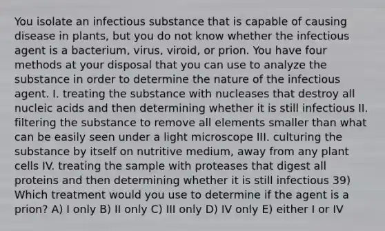 You isolate an infectious substance that is capable of causing disease in plants, but you do not know whether the infectious agent is a bacterium, virus, viroid, or prion. You have four methods at your disposal that you can use to analyze the substance in order to determine the nature of the infectious agent. I. treating the substance with nucleases that destroy all nucleic acids and then determining whether it is still infectious II. filtering the substance to remove all elements smaller than what can be easily seen under a light microscope III. culturing the substance by itself on nutritive medium, away from any plant cells IV. treating the sample with proteases that digest all proteins and then determining whether it is still infectious 39) Which treatment would you use to determine if the agent is a prion? A) I only B) II only C) III only D) IV only E) either I or IV