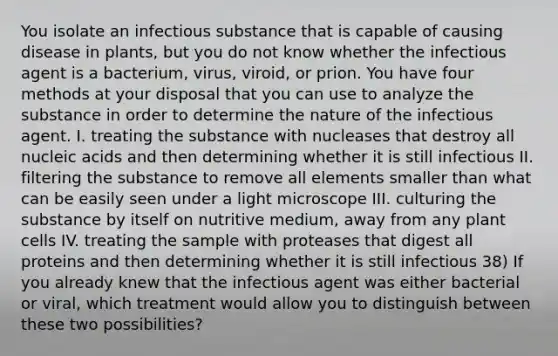 You isolate an infectious substance that is capable of causing disease in plants, but you do not know whether the infectious agent is a bacterium, virus, viroid, or prion. You have four methods at your disposal that you can use to analyze the substance in order to determine the nature of the infectious agent. I. treating the substance with nucleases that destroy all nucleic acids and then determining whether it is still infectious II. filtering the substance to remove all elements smaller than what can be easily seen under a light microscope III. culturing the substance by itself on nutritive medium, away from any plant cells IV. treating the sample with proteases that digest all proteins and then determining whether it is still infectious 38) If you already knew that the infectious agent was either bacterial or viral, which treatment would allow you to distinguish between these two possibilities?