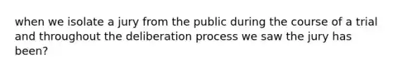 when we isolate a jury from the public during the course of a trial and throughout the deliberation process we saw the jury has been?