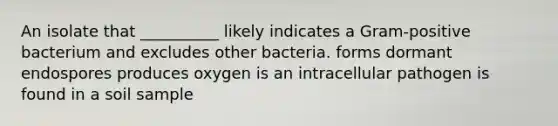 An isolate that __________ likely indicates a Gram-positive bacterium and excludes other bacteria. forms dormant endospores produces oxygen is an intracellular pathogen is found in a soil sample