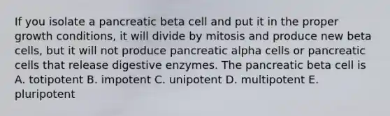 If you isolate a pancreatic beta cell and put it in the proper growth conditions, it will divide by mitosis and produce new beta cells, but it will not produce pancreatic alpha cells or pancreatic cells that release digestive enzymes. The pancreatic beta cell is A. totipotent B. impotent C. unipotent D. multipotent E. pluripotent