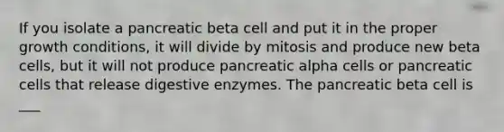 If you isolate a pancreatic beta cell and put it in the proper growth conditions, it will divide by mitosis and produce new beta cells, but it will not produce pancreatic alpha cells or pancreatic cells that release digestive enzymes. The pancreatic beta cell is ___