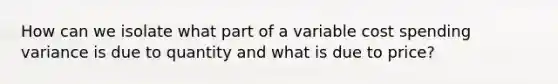 How can we isolate what part of a variable cost spending variance is due to quantity and what is due to price?