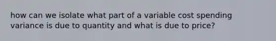 how can we isolate what part of a variable cost spending variance is due to quantity and what is due to price?