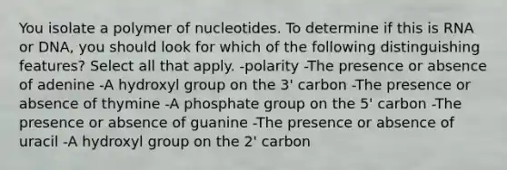 You isolate a polymer of nucleotides. To determine if this is RNA or DNA, you should look for which of the following distinguishing features? Select all that apply. -polarity -The presence or absence of adenine -A hydroxyl group on the 3' carbon -The presence or absence of thymine -A phosphate group on the 5' carbon -The presence or absence of guanine -The presence or absence of uracil -A hydroxyl group on the 2' carbon