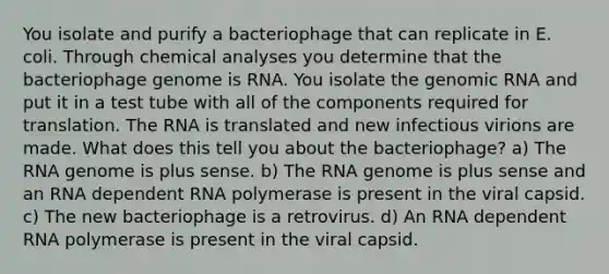 You isolate and purify a bacteriophage that can replicate in E. coli. Through chemical analyses you determine that the bacteriophage genome is RNA. You isolate the genomic RNA and put it in a test tube with all of the components required for translation. The RNA is translated and new infectious virions are made. What does this tell you about the bacteriophage? a) The RNA genome is plus sense. b) The RNA genome is plus sense and an RNA dependent RNA polymerase is present in the viral capsid. c) The new bacteriophage is a retrovirus. d) An RNA dependent RNA polymerase is present in the viral capsid.