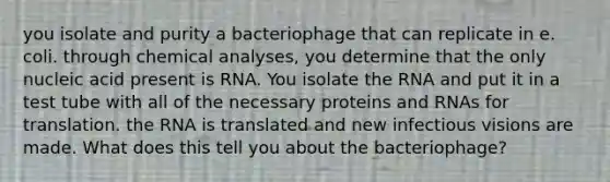 you isolate and purity a bacteriophage that can replicate in e. coli. through chemical analyses, you determine that the only nucleic acid present is RNA. You isolate the RNA and put it in a test tube with all of the necessary proteins and RNAs for translation. the RNA is translated and new infectious visions are made. What does this tell you about the bacteriophage?