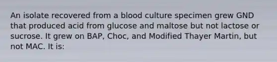 An isolate recovered from a blood culture specimen grew GND that produced acid from glucose and maltose but not lactose or sucrose. It grew on BAP, Choc, and Modified Thayer Martin, but not MAC. It is: