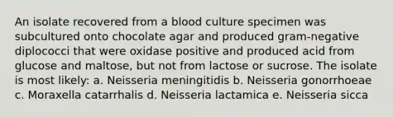 An isolate recovered from a blood culture specimen was subcultured onto chocolate agar and produced gram-negative diplococci that were oxidase positive and produced acid from glucose and maltose, but not from lactose or sucrose. The isolate is most likely: a. Neisseria meningitidis b. Neisseria gonorrhoeae c. Moraxella catarrhalis d. Neisseria lactamica e. Neisseria sicca