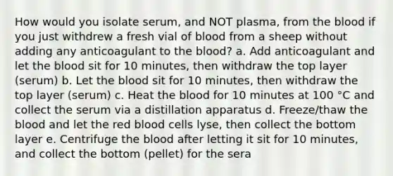 How would you isolate serum, and NOT plasma, from the blood if you just withdrew a fresh vial of blood from a sheep without adding any anticoagulant to the blood? a. Add anticoagulant and let the blood sit for 10 minutes, then withdraw the top layer (serum) b. Let the blood sit for 10 minutes, then withdraw the top layer (serum) c. Heat the blood for 10 minutes at 100 °C and collect the serum via a distillation apparatus d. Freeze/thaw the blood and let the red blood cells lyse, then collect the bottom layer e. Centrifuge the blood after letting it sit for 10 minutes, and collect the bottom (pellet) for the sera