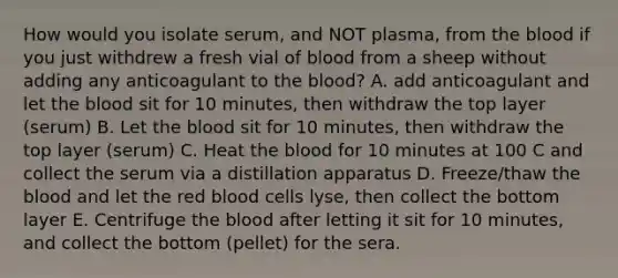 How would you isolate serum, and NOT plasma, from the blood if you just withdrew a fresh vial of blood from a sheep without adding any anticoagulant to the blood? A. add anticoagulant and let the blood sit for 10 minutes, then withdraw the top layer (serum) B. Let the blood sit for 10 minutes, then withdraw the top layer (serum) C. Heat the blood for 10 minutes at 100 C and collect the serum via a distillation apparatus D. Freeze/thaw the blood and let the red blood cells lyse, then collect the bottom layer E. Centrifuge the blood after letting it sit for 10 minutes, and collect the bottom (pellet) for the sera.